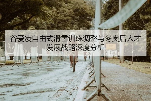 谷爱凌自由式滑雪训练调整与冬奥后人才发展战略深度分析