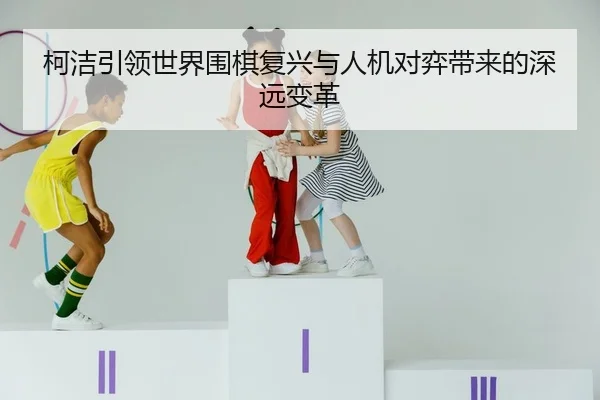 柯洁引领世界围棋复兴与人机对弈带来的深远变革